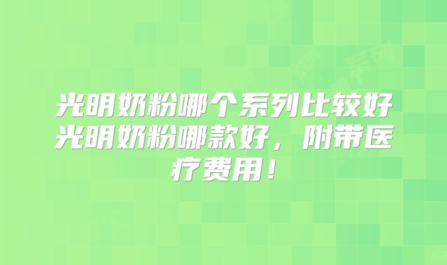 光明奶粉哪个系列比较好光明奶粉哪款好，附带医疗费用！