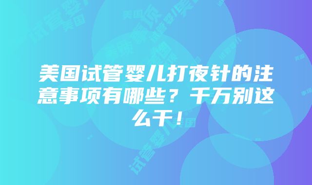 美国试管婴儿打夜针的注意事项有哪些？千万别这么干！