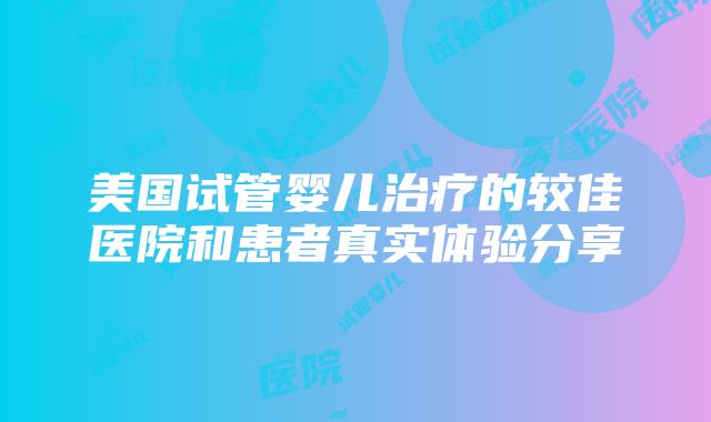 美国试管婴儿治疗的较佳医院和患者真实体验分享