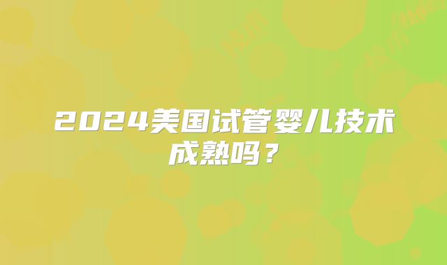 2024美国试管婴儿技术成熟吗？