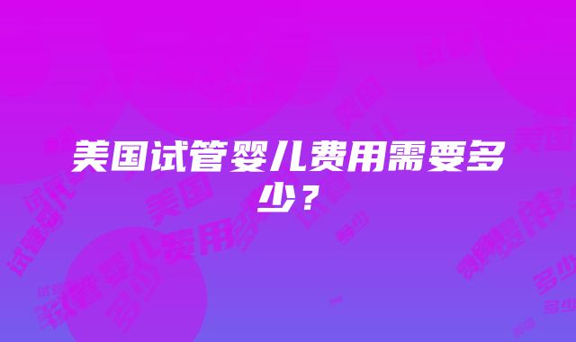 美国试管婴儿费用需要多少？