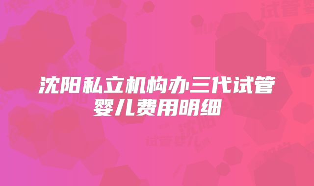 沈阳私立机构办三代试管婴儿费用明细