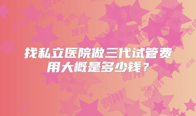 找私立医院做三代试管费用大概是多少钱？