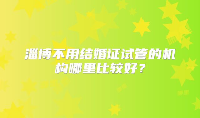 淄博不用结婚证试管的机构哪里比较好？