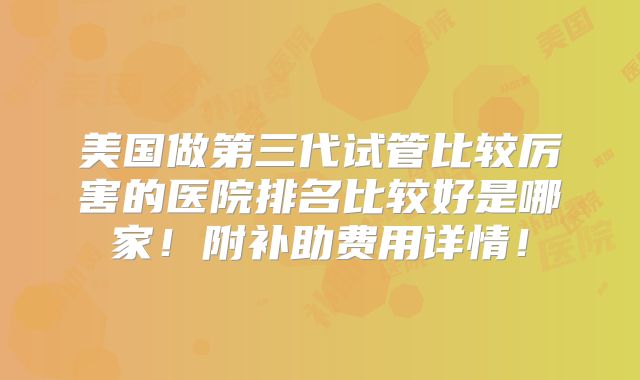 美国做第三代试管比较厉害的医院排名比较好是哪家！附补助费用详情！