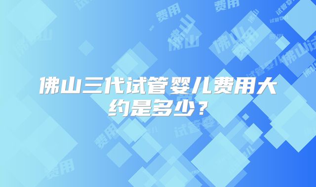 佛山三代试管婴儿费用大约是多少？