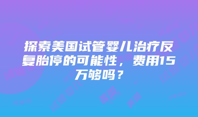 探索美国试管婴儿治疗反复胎停的可能性，费用15万够吗？