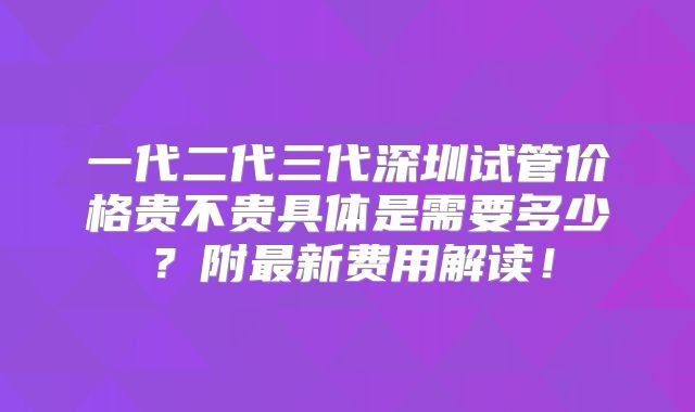 一代二代三代深圳试管价格贵不贵具体是需要多少？附最新费用解读！