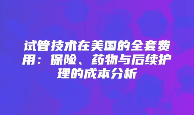 试管技术在美国的全套费用：保险、药物与后续护理的成本分析