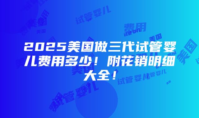 2025美国做三代试管婴儿费用多少！附花销明细大全！