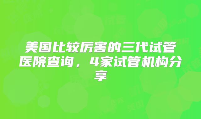 美国比较厉害的三代试管医院查询，4家试管机构分享