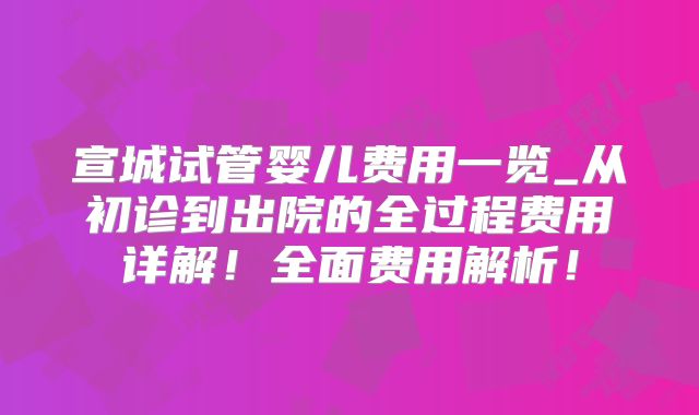 宣城试管婴儿费用一览_从初诊到出院的全过程费用详解！全面费用解析！