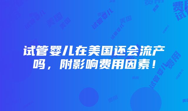 试管婴儿在美国还会流产吗，附影响费用因素！