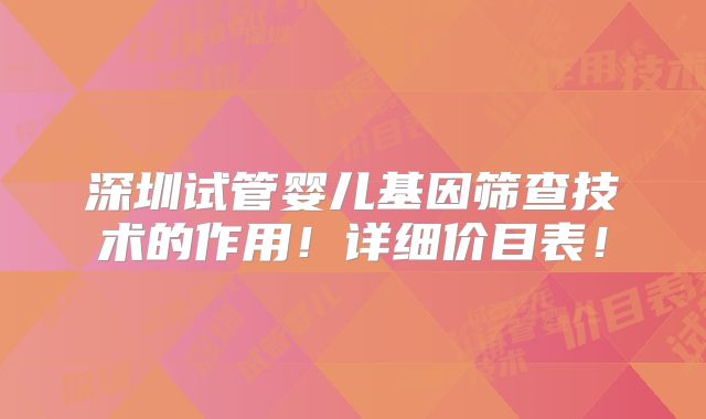 深圳试管婴儿基因筛查技术的作用！详细价目表！