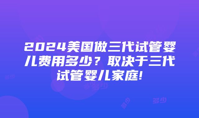 2024美国做三代试管婴儿费用多少？取决于三代试管婴儿家庭!