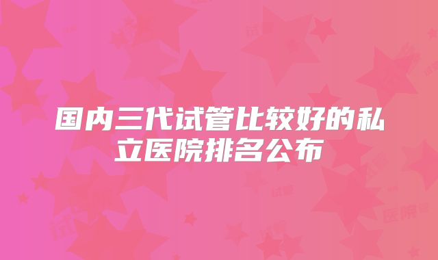 国内三代试管比较好的私立医院排名公布