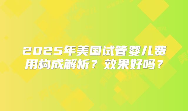 2025年美国试管婴儿费用构成解析？效果好吗？