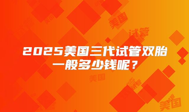 2025美国三代试管双胎一般多少钱呢？