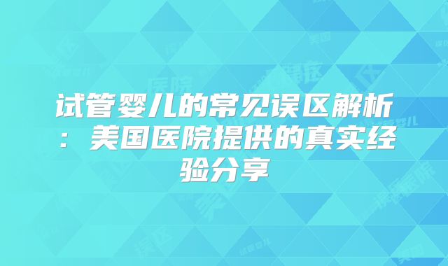 试管婴儿的常见误区解析：美国医院提供的真实经验分享