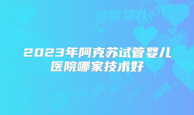 2023年阿克苏试管婴儿医院哪家技术好