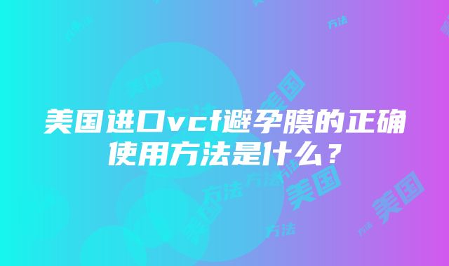 美国进口vcf避孕膜的正确使用方法是什么？