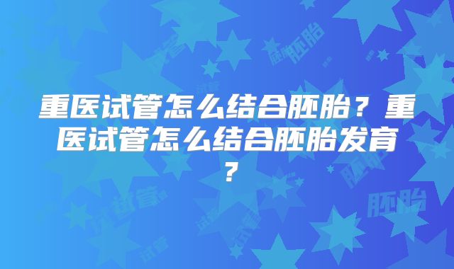 重医试管怎么结合胚胎？重医试管怎么结合胚胎发育？