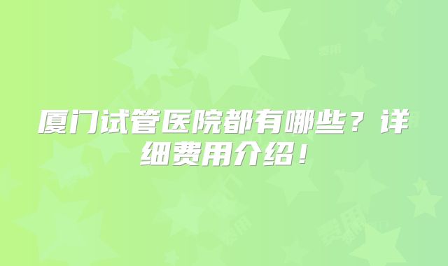 厦门试管医院都有哪些？详细费用介绍！