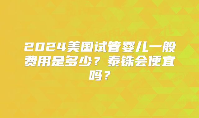 2024美国试管婴儿一般费用是多少？泰铢会便宜吗？