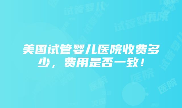 美国试管婴儿医院收费多少，费用是否一致！