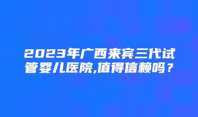 2023年广西来宾三代试管婴儿医院,值得信赖吗？