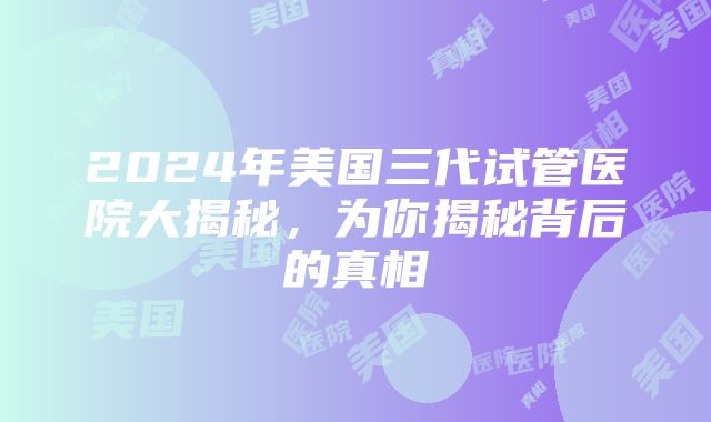 2024年美国三代试管医院大揭秘，为你揭秘背后的真相