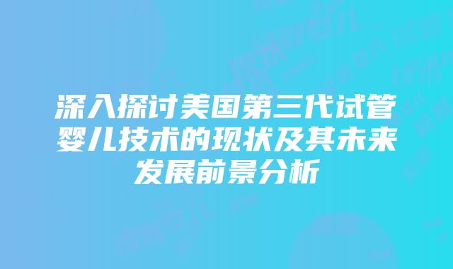 深入探讨美国第三代试管婴儿技术的现状及其未来发展前景分析