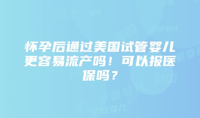 怀孕后通过美国试管婴儿更容易流产吗！可以报医保吗？