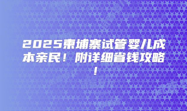 2025柬埔寨试管婴儿成本亲民！附详细省钱攻略！