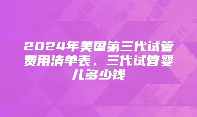 2024年美国第三代试管费用清单表，三代试管婴儿多少钱