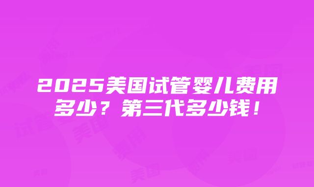 2025美国试管婴儿费用多少？第三代多少钱！