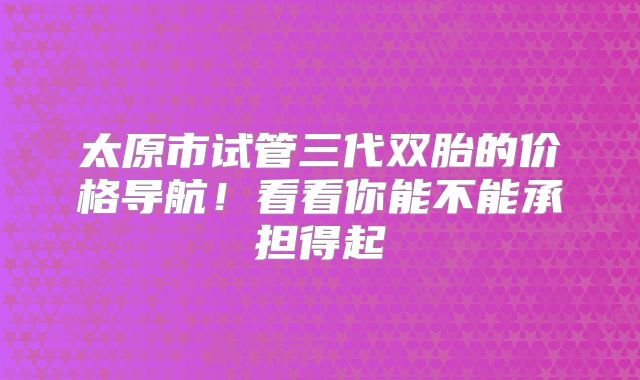 太原市试管三代双胎的价格导航！看看你能不能承担得起