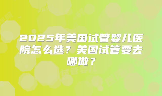 2025年美国试管婴儿医院怎么选？美国试管要去哪做？