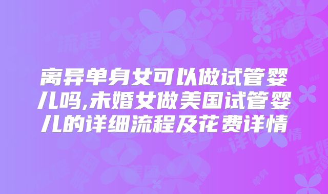 离异单身女可以做试管婴儿吗,未婚女做美国试管婴儿的详细流程及花费详情