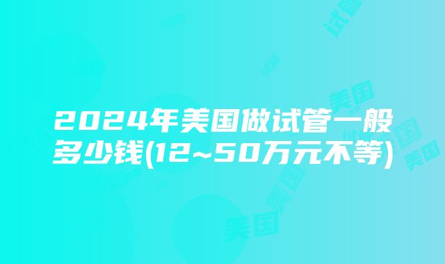 2024年美国做试管一般多少钱(12~50万元不等)