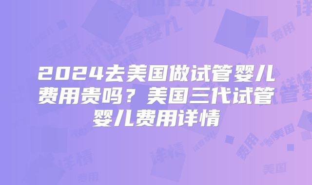 2024去美国做试管婴儿费用贵吗？美国三代试管婴儿费用详情