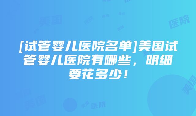 [试管婴儿医院名单]美国试管婴儿医院有哪些，明细要花多少！