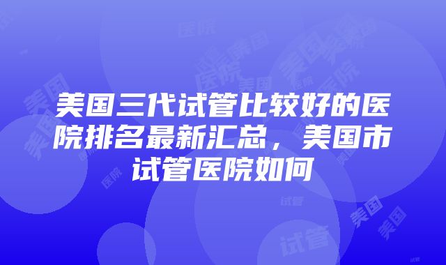 美国三代试管比较好的医院排名最新汇总，美国市试管医院如何