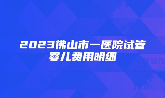 2023佛山市一医院试管婴儿费用明细