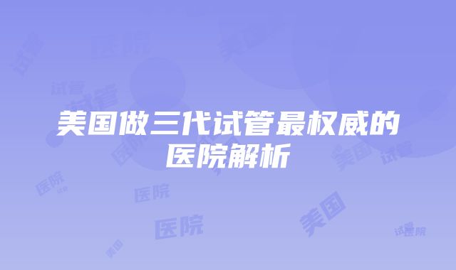 美国做三代试管最权威的医院解析