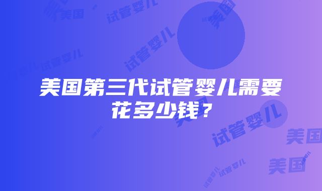 美国第三代试管婴儿需要花多少钱？