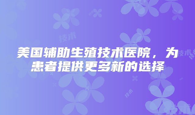 美国辅助生殖技术医院，为患者提供更多新的选择