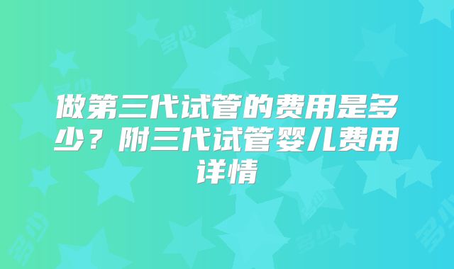 做第三代试管的费用是多少？附三代试管婴儿费用详情