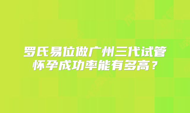 罗氏易位做广州三代试管怀孕成功率能有多高？