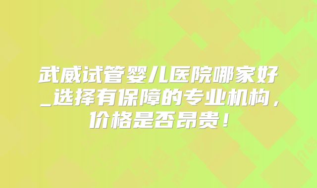 武威试管婴儿医院哪家好_选择有保障的专业机构，价格是否昂贵！